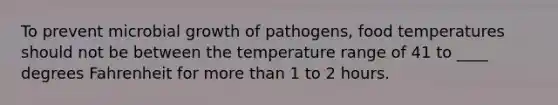 To prevent microbial growth of pathogens, food temperatures should not be between the temperature range of 41 to ____ degrees Fahrenheit for more than 1 to 2 hours.