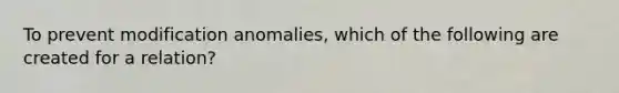 To prevent modification anomalies, which of the following are created for a relation?