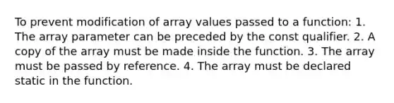 To prevent modification of array values passed to a function: 1. The array parameter can be preceded by the const qualifier. 2. A copy of the array must be made inside the function. 3. The array must be passed by reference. 4. The array must be declared static in the function.