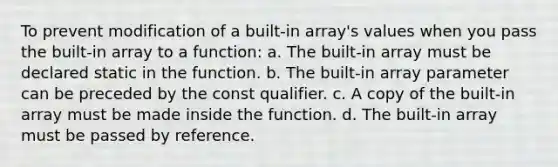 To prevent modification of a built-in array's values when you pass the built-in array to a function: a. The built-in array must be declared static in the function. b. The built-in array parameter can be preceded by the const qualifier. c. A copy of the built-in array must be made inside the function. d. The built-in array must be passed by reference.