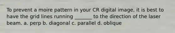 To prevent a moire pattern in your CR digital image, it is best to have the grid lines running _______ to the direction of the laser beam. a. perp b. diagonal c. parallel d. oblique