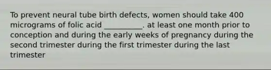 To prevent neural tube birth defects, women should take 400 micrograms of folic acid __________. at least one month prior to conception and during the early weeks of pregnancy during the second trimester during the first trimester during the last trimester