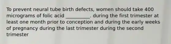 To prevent neural tube birth defects, women should take 400 micrograms of folic acid __________. during the first trimester at least one month prior to conception and during the early weeks of pregnancy during the last trimester during the second trimester