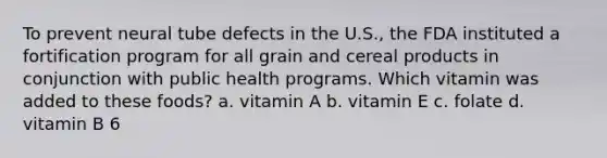 To prevent neural tube defects in the U.S., the FDA instituted a fortification program for all grain and cereal products in conjunction with public health programs. Which vitamin was added to these foods? a. vitamin A b. vitamin E c. folate d. vitamin B 6