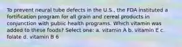 To prevent neural tube defects in the U.S., the FDA instituted a fortification program for all grain and cereal products in conjunction with public health programs. Which vitamin was added to these foods? Select one: a. vitamin A b. vitamin E c. folate d. vitamin B 6