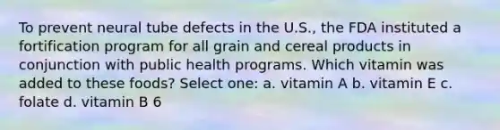 To prevent neural tube defects in the U.S., the FDA instituted a fortification program for all grain and cereal products in conjunction with public health programs. Which vitamin was added to these foods? Select one: a. vitamin A b. vitamin E c. folate d. vitamin B 6