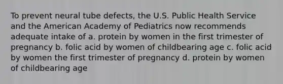 To prevent neural tube defects, the U.S. Public Health Service and the American Academy of Pediatrics now recommends adequate intake of a. protein by women in the first trimester of pregnancy b. folic acid by women of childbearing age c. folic acid by women the first trimester of pregnancy d. protein by women of childbearing age