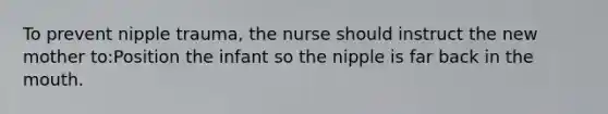 To prevent nipple trauma, the nurse should instruct the new mother to:Position the infant so the nipple is far back in the mouth.