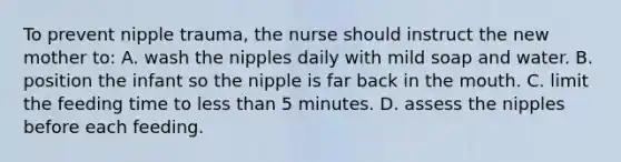 To prevent nipple trauma, the nurse should instruct the new mother to: A. wash the nipples daily with mild soap and water. B. position the infant so the nipple is far back in the mouth. C. limit the feeding time to less than 5 minutes. D. assess the nipples before each feeding.