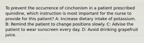 To prevent the occurrence of cinchonism in a patient prescribed quinidine, which instruction is most important for the nurse to provide for this patient? A: Increase dietary intake of potassium. B: Remind the patient to change positions slowly. C: Advise the patient to wear sunscreen every day. D: Avoid drinking grapefruit juice.