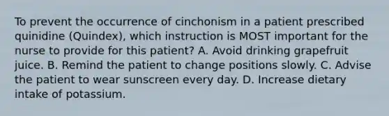 To prevent the occurrence of cinchonism in a patient prescribed quinidine (Quindex), which instruction is MOST important for the nurse to provide for this patient? A. Avoid drinking grapefruit juice. B. Remind the patient to change positions slowly. C. Advise the patient to wear sunscreen every day. D. Increase dietary intake of potassium.