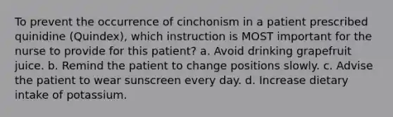 To prevent the occurrence of cinchonism in a patient prescribed quinidine (Quindex), which instruction is MOST important for the nurse to provide for this patient? a. Avoid drinking grapefruit juice. b. Remind the patient to change positions slowly. c. Advise the patient to wear sunscreen every day. d. Increase dietary intake of potassium.