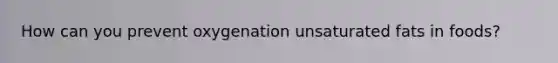 How can you prevent oxygenation unsaturated fats in foods?