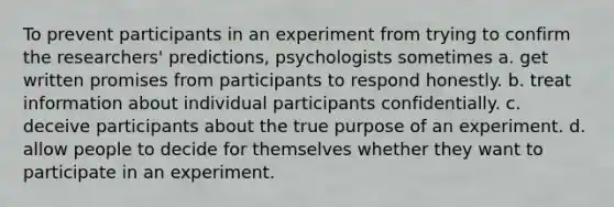 To prevent participants in an experiment from trying to confirm the researchers' predictions, psychologists sometimes a. get written promises from participants to respond honestly. b. treat information about individual participants confidentially. c. deceive participants about the true purpose of an experiment. d. allow people to decide for themselves whether they want to participate in an experiment.