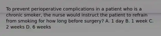 To prevent perioperative complications in a patient who is a chronic smoker, the nurse would instruct the patient to refrain from smoking for how long before surgery? A. 1 day B. 1 week C. 2 weeks D. 6 weeks