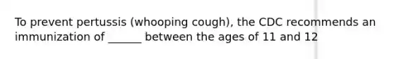 To prevent pertussis (whooping cough), the CDC recommends an immunization of ______ between the ages of 11 and 12