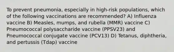 To prevent pneumonia, especially in high-risk populations, which of the following vaccinations are recommended? A) Influenza vaccine B) Measles, mumps, and rubella (MMR) vaccine C) Pneumococcal polysaccharide vaccine (PPSV23) and Pneumococcal conjugate vaccine (PCV13) D) Tetanus, diphtheria, and pertussis (Tdap) vaccine