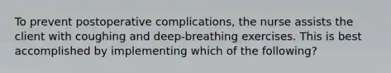 To prevent postoperative complications, the nurse assists the client with coughing and deep-breathing exercises. This is best accomplished by implementing which of the following?