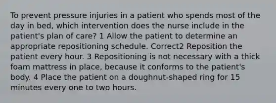 To prevent pressure injuries in a patient who spends most of the day in bed, which intervention does the nurse include in the patient's plan of care? 1 Allow the patient to determine an appropriate repositioning schedule. Correct2 Reposition the patient every hour. 3 Repositioning is not necessary with a thick foam mattress in place, because it conforms to the patient's body. 4 Place the patient on a doughnut-shaped ring for 15 minutes every one to two hours.