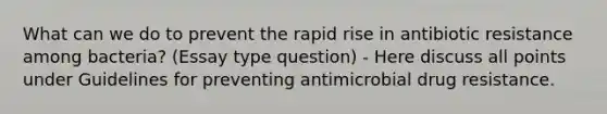 What can we do to prevent the rapid rise in antibiotic resistance among bacteria? (Essay type question) - Here discuss all points under Guidelines for preventing antimicrobial drug resistance.