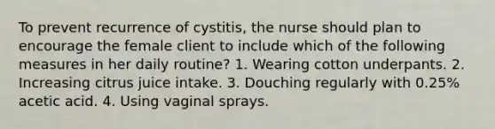 To prevent recurrence of cystitis, the nurse should plan to encourage the female client to include which of the following measures in her daily routine? 1. Wearing cotton underpants. 2. Increasing citrus juice intake. 3. Douching regularly with 0.25% acetic acid. 4. Using vaginal sprays.