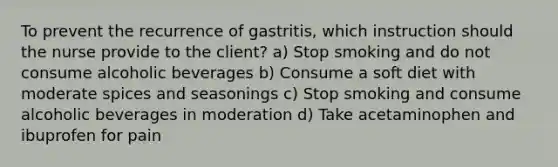 To prevent the recurrence of gastritis, which instruction should the nurse provide to the client? a) Stop smoking and do not consume alcoholic beverages b) Consume a soft diet with moderate spices and seasonings c) Stop smoking and consume alcoholic beverages in moderation d) Take acetaminophen and ibuprofen for pain