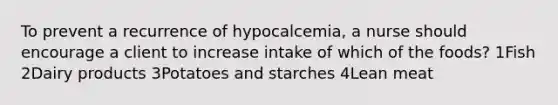 To prevent a recurrence of hypocalcemia, a nurse should encourage a client to increase intake of which of the foods? 1Fish 2Dairy products 3Potatoes and starches 4Lean meat