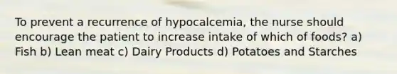 To prevent a recurrence of hypocalcemia, the nurse should encourage the patient to increase intake of which of foods? a) Fish b) Lean meat c) Dairy Products d) Potatoes and Starches