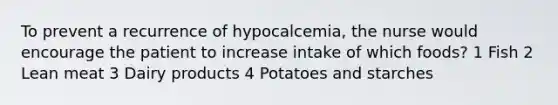 To prevent a recurrence of hypocalcemia, the nurse would encourage the patient to increase intake of which foods? 1 Fish 2 Lean meat 3 Dairy products 4 Potatoes and starches