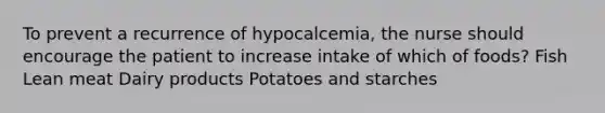 To prevent a recurrence of hypocalcemia, the nurse should encourage the patient to increase intake of which of foods? Fish Lean meat Dairy products Potatoes and starches