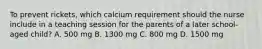 To prevent rickets, which calcium requirement should the nurse include in a teaching session for the parents of a later school-aged child? A. 500 mg B. 1300 mg C. 800 mg D. 1500 mg