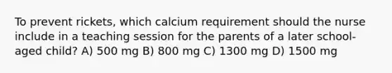 To prevent rickets, which calcium requirement should the nurse include in a teaching session for the parents of a later school-aged child? A) 500 mg B) 800 mg C) 1300 mg D) 1500 mg