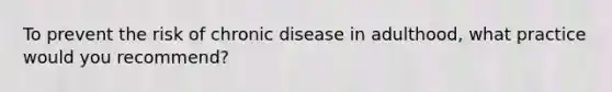 To prevent the risk of chronic disease in adulthood, what practice would you recommend?