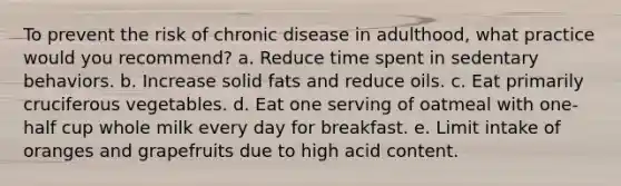 To prevent the risk of chronic disease in adulthood, what practice would you recommend? a. Reduce time spent in sedentary behaviors. b. Increase solid fats and reduce oils. c. Eat primarily cruciferous vegetables. d. Eat one serving of oatmeal with one-half cup whole milk every day for breakfast. e. Limit intake of oranges and grapefruits due to high acid content.