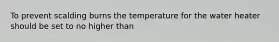 To prevent scalding burns the temperature for the water heater should be set to no higher than