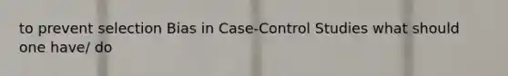 to prevent selection Bias in Case-Control Studies what should one have/ do