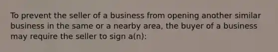 To prevent the seller of a business from opening another similar business in the same or a nearby area, the buyer of a business may require the seller to sign a(n):