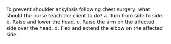 To prevent shoulder ankylosis following chest surgery, what should the nurse teach the client to do? a. Turn from side to side. b. Raise and lower the head. c. Raise the arm on the affected side over the head. d. Flex and extend the elbow on the affected side.