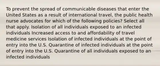 To prevent the spread of communicable diseases that enter the United States as a result of international travel, the public health nurse advocates for which of the following policies? Select all that apply. Isolation of all individuals exposed to an infected individuals Increased access to and affordability of travel medicine services Isolation of infected individuals at the point of entry into the U.S. Quarantine of infected individuals at the point of entry into the U.S. Quarantine of all individuals exposed to an infected individuals