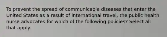 To prevent the spread of communicable diseases that enter the United States as a result of international travel, the public health nurse advocates for which of the following policies? Select all that apply.