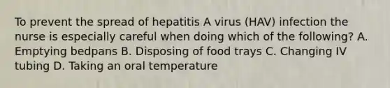 To prevent the spread of hepatitis A virus (HAV) infection the nurse is especially careful when doing which of the following? A. Emptying bedpans B. Disposing of food trays C. Changing IV tubing D. Taking an oral temperature