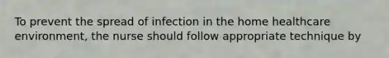 To prevent the spread of infection in the home healthcare environment, the nurse should follow appropriate technique by