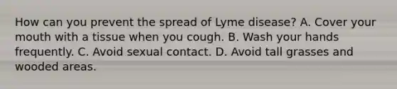 How can you prevent the spread of Lyme disease? A. Cover your mouth with a tissue when you cough. B. Wash your hands frequently. C. Avoid sexual contact. D. Avoid tall grasses and wooded areas.