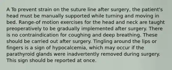 A To prevent strain on the suture line after surgery, the patient's head must be manually supported while turning and moving in bed. Range-of motion exercises for the head and neck are taught preoperatively to be gradually implemented after surgery. There is no contraindication for coughing and deep breathing. These should be carried out after surgery. Tingling around the lips or fingers is a sign of hypocalcemia, which may occur if the parathyroid glands were inadvertently removed during surgery. This sign should be reported at once.