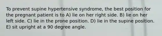 To prevent supine hypertensive syndrome, the best position for the pregnant patient is to A) lie on her right side. B) lie on her left side. C) lie in the prone position. D) lie in the supine position. E) sit upright at a 90 degree angle.