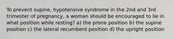 To prevent supine, hypotensive syndrome in the 2nd and 3rd trimester of pregnancy, a woman should be encouraged to lie in what position while resting? a) the prone position b) the supine position c) the lateral recumbent position d) the upright position