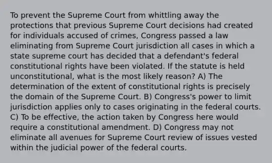 To prevent the Supreme Court from whittling away the protections that previous Supreme Court decisions had created for individuals accused of crimes, Congress passed a law eliminating from Supreme Court jurisdiction all cases in which a state supreme court has decided that a defendant's federal constitutional rights have been violated. If the statute is held unconstitutional, what is the most likely reason? A) The determination of the extent of constitutional rights is precisely the domain of the Supreme Court. B) Congress's power to limit jurisdiction applies only to cases originating in the federal courts. C) To be effective, the action taken by Congress here would require a constitutional amendment. D) Congress may not eliminate all avenues for Supreme Court review of issues vested within the judicial power of the federal courts.