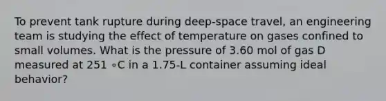 To prevent tank rupture during deep-space travel, an engineering team is studying the effect of temperature on gases confined to small volumes. What is the pressure of 3.60 mol of gas D measured at 251 ∘C in a 1.75-L container assuming ideal behavior?