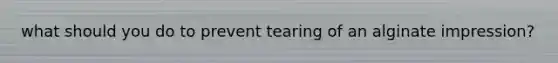 what should you do to prevent tearing of an alginate impression?