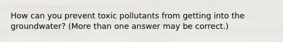 How can you prevent toxic pollutants from getting into the groundwater? (More than one answer may be correct.)